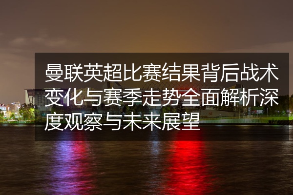 曼联英超比赛结果背后战术变化与赛季走势全面解析深度观察与未来展望