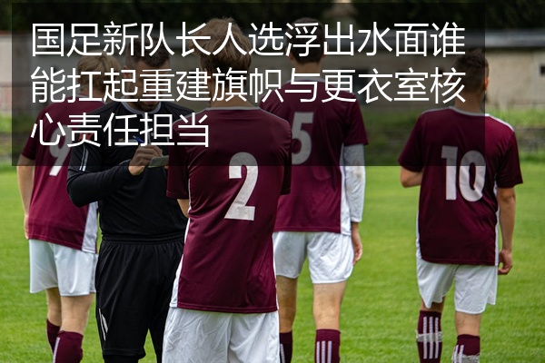 国足新队长人选浮出水面谁能扛起重建旗帜与更衣室核心责任担当