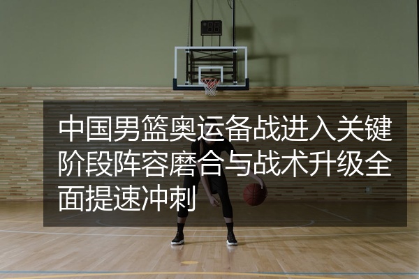 中国男篮奥运备战进入关键阶段阵容磨合与战术升级全面提速冲刺