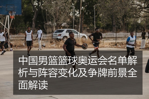 中国男篮篮球奥运会名单解析与阵容变化及争牌前景全面解读