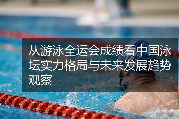 从游泳全运会成绩看中国泳坛实力格局与未来发展趋势观察