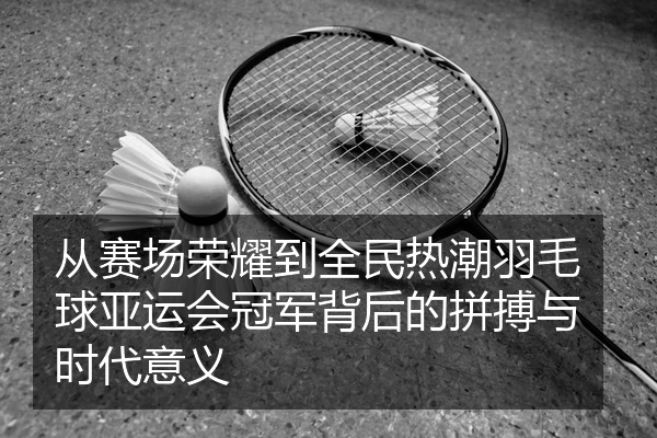 从赛场荣耀到全民热潮羽毛球亚运会冠军背后的拼搏与时代意义