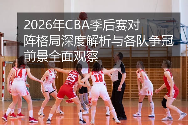 2026年CBA季后赛对阵格局深度解析与各队争冠前景全面观察