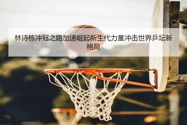 林诗栋冲冠之路加速崛起新生代力量冲击世界乒坛新格局