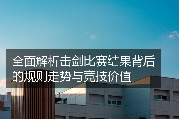 全面解析击剑比赛结果背后的规则走势与竞技价值