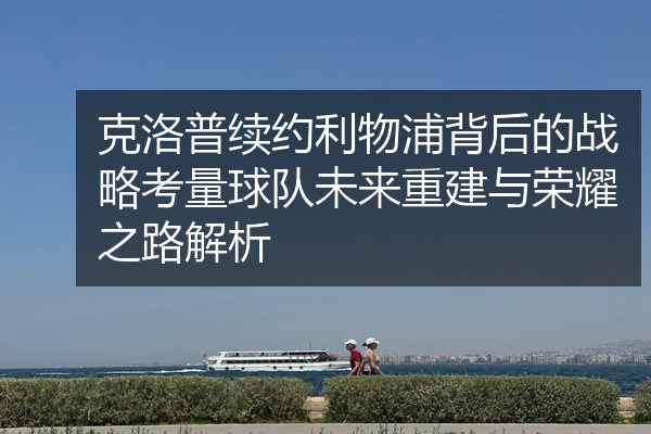 克洛普续约利物浦背后的战略考量球队未来重建与荣耀之路解析