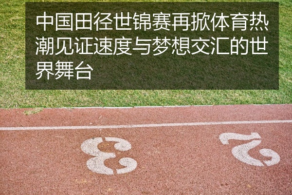 中国田径世锦赛再掀体育热潮见证速度与梦想交汇的世界舞台