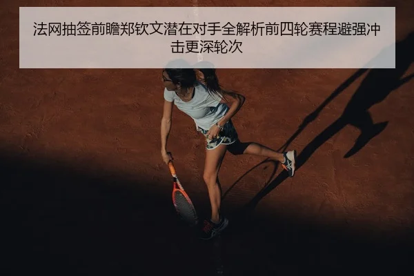 法网抽签前瞻郑钦文潜在对手全解析前四轮赛程避强冲击更深轮次