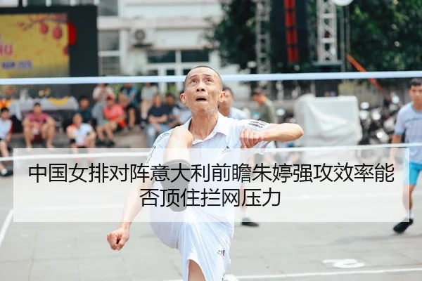 中国女排对阵意大利前瞻朱婷强攻效率能否顶住拦网压力